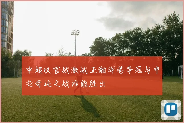 中超收官战激战正酣海港争冠与申花奇迹之战谁能胜出