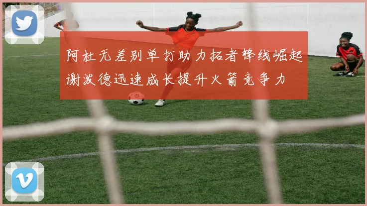 阿杜无差别单打助力拓者锋线崛起谢泼德迅速成长提升火箭竞争力