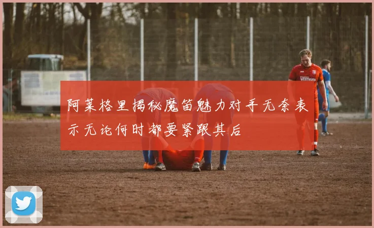 阿莱格里揭秘魔笛魅力对手无奈表示无论何时都要紧跟其后