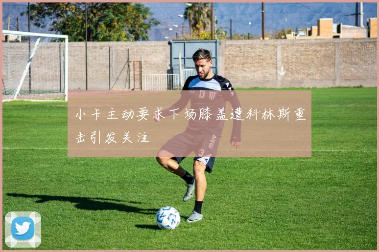 小卡主动要求下场膝盖遭科林斯重击引发关注