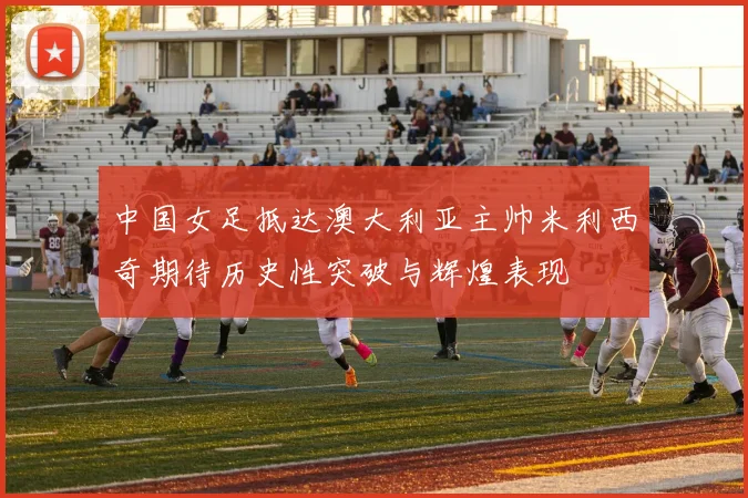中国女足抵达澳大利亚主帅米利西奇期待历史性突破与辉煌表现