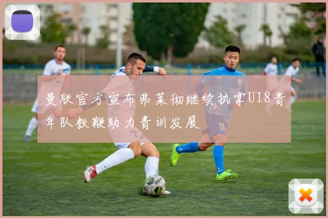 曼联官方宣布弗莱彻继续执掌U18青年队教鞭助力青训发展