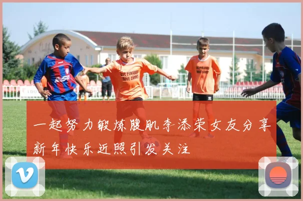 一起努力锻炼腹肌李添荣女友分享新年快乐近照引发关注