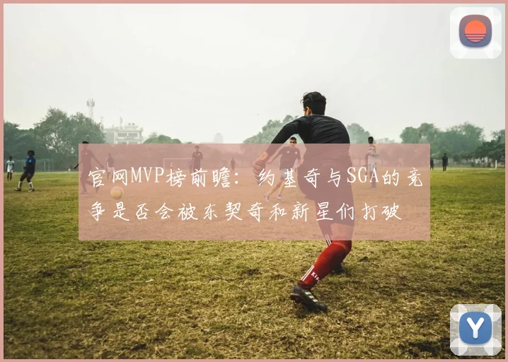 官网MVP榜前瞻：约基奇与SGA的竞争是否会被东契奇和新星们打破