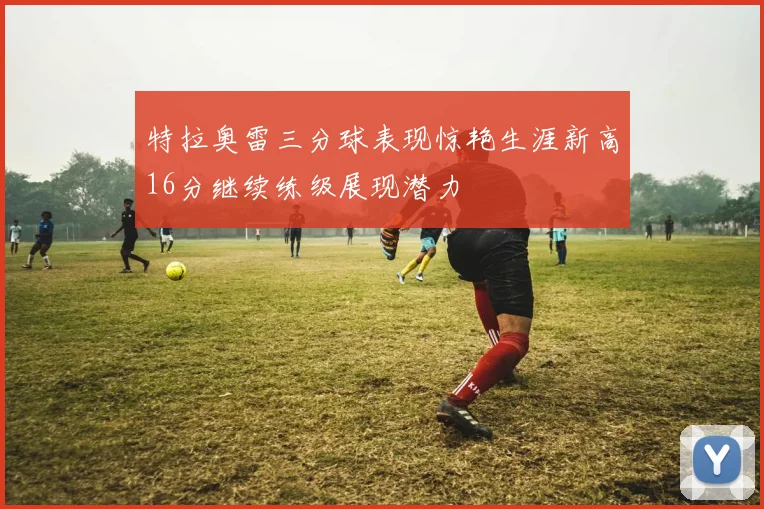 特拉奥雷三分球表现惊艳生涯新高16分继续练级展现潜力