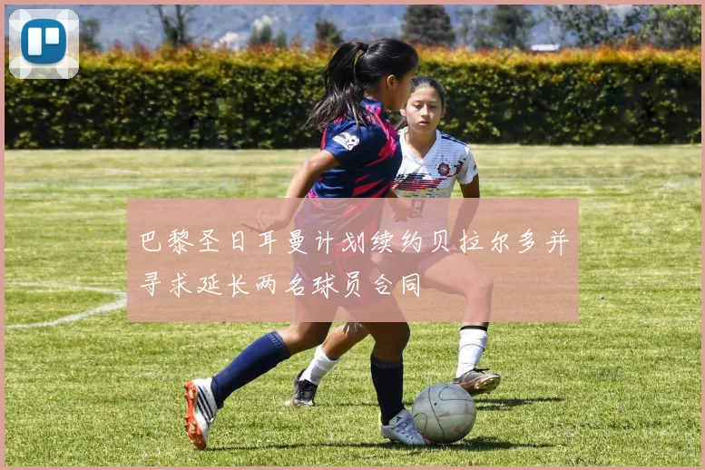 巴黎圣日耳曼计划续约贝拉尔多并寻求延长两名球员合同