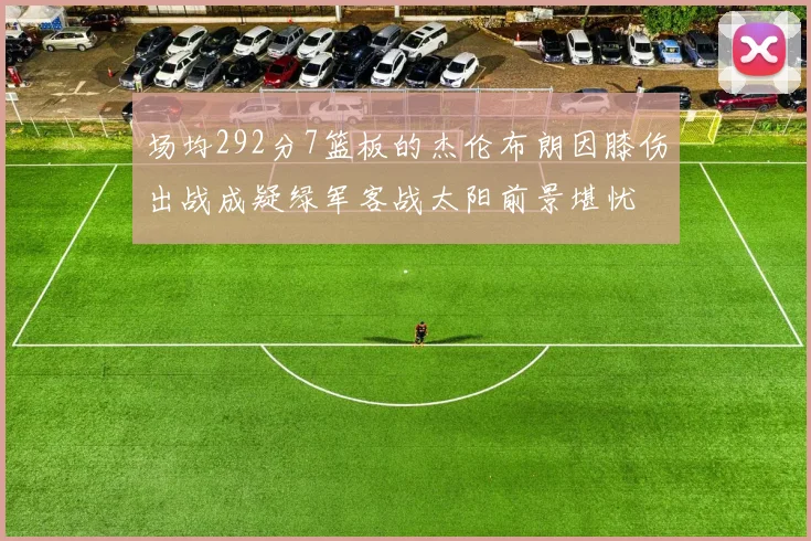 场均292分7篮板的杰伦布朗因膝伤出战成疑绿军客战太阳前景堪忧