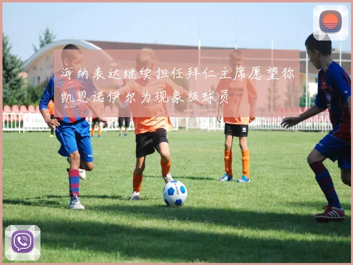 海纳表达继续担任拜仁主席愿望称凯恩诺伊尔为现象级球员