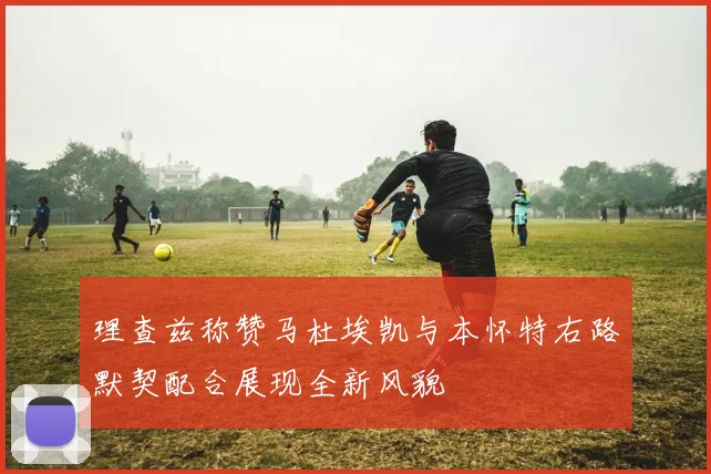 理查兹称赞马杜埃凯与本怀特右路默契配合展现全新风貌