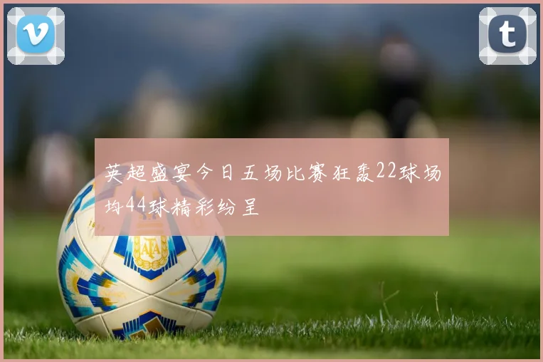 英超盛宴今日五场比赛狂轰22球场均44球精彩纷呈