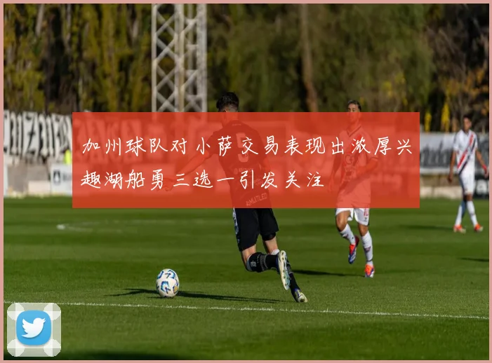 加州球队对小萨交易表现出浓厚兴趣湖船勇三选一引发关注