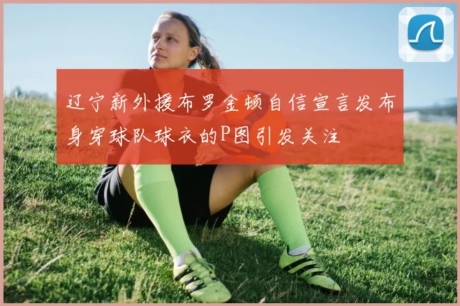 辽宁新外援布罗金顿自信宣言发布身穿球队球衣的P图引发关注