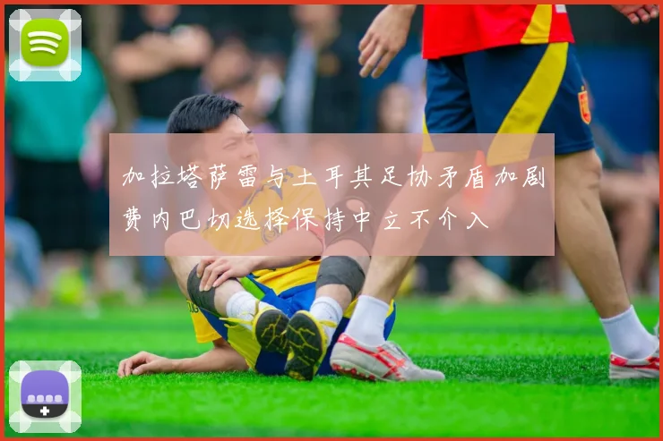 加拉塔萨雷与土耳其足协矛盾加剧费内巴切选择保持中立不介入