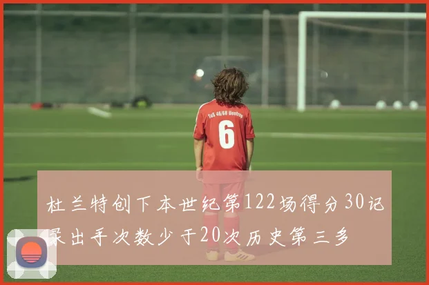 杜兰特创下本世纪第122场得分30记录出手次数少于20次历史第三多