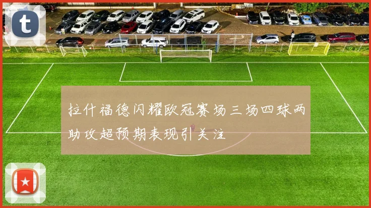 拉什福德闪耀欧冠赛场三场四球两助攻超预期表现引关注