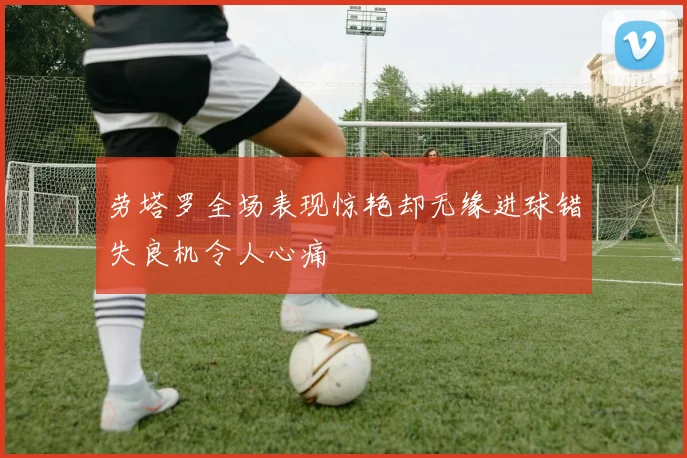 劳塔罗全场表现惊艳却无缘进球错失良机令人心痛