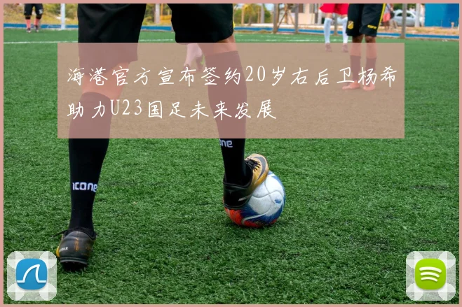 海港官方宣布签约20岁右后卫杨希助力U23国足未来发展