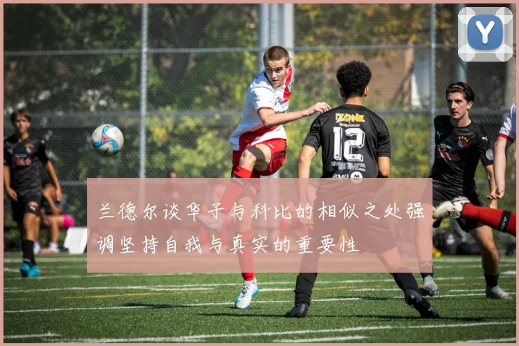 兰德尔谈华子与科比的相似之处强调坚持自我与真实的重要性